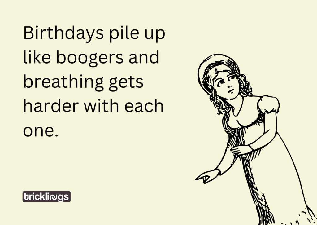 Birthdays pile up like boogers and breathing gets harder with each one.